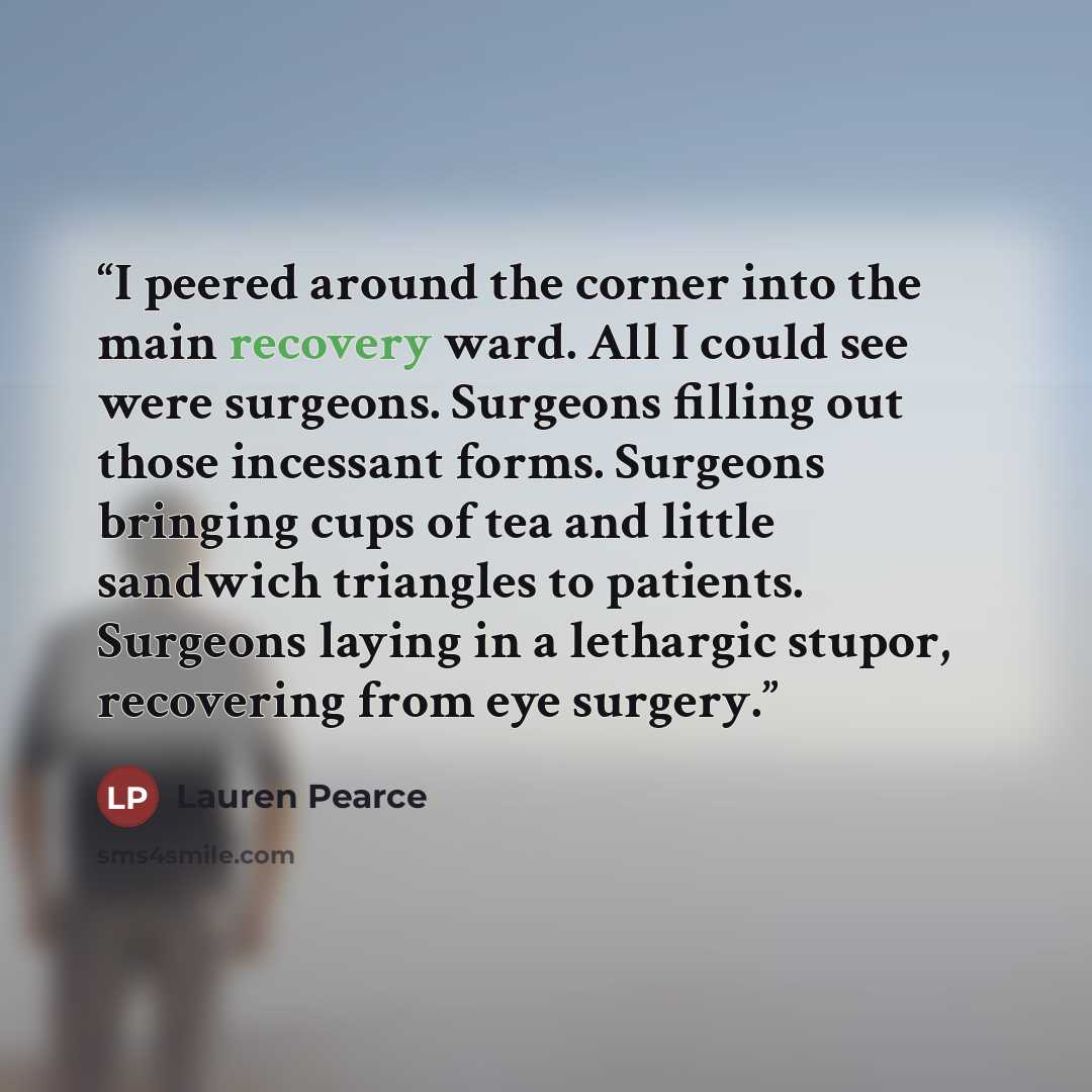 “I peered around the corner into the main recovery ward. All I could see were surgeons. Surgeons filling out those incessant forms. Surgeons bringing cups of tea and little sandwich triangles to patients. Surgeons laying in a lethargic stupor, recovering from eye surgery.” quote by Lauren Pearce