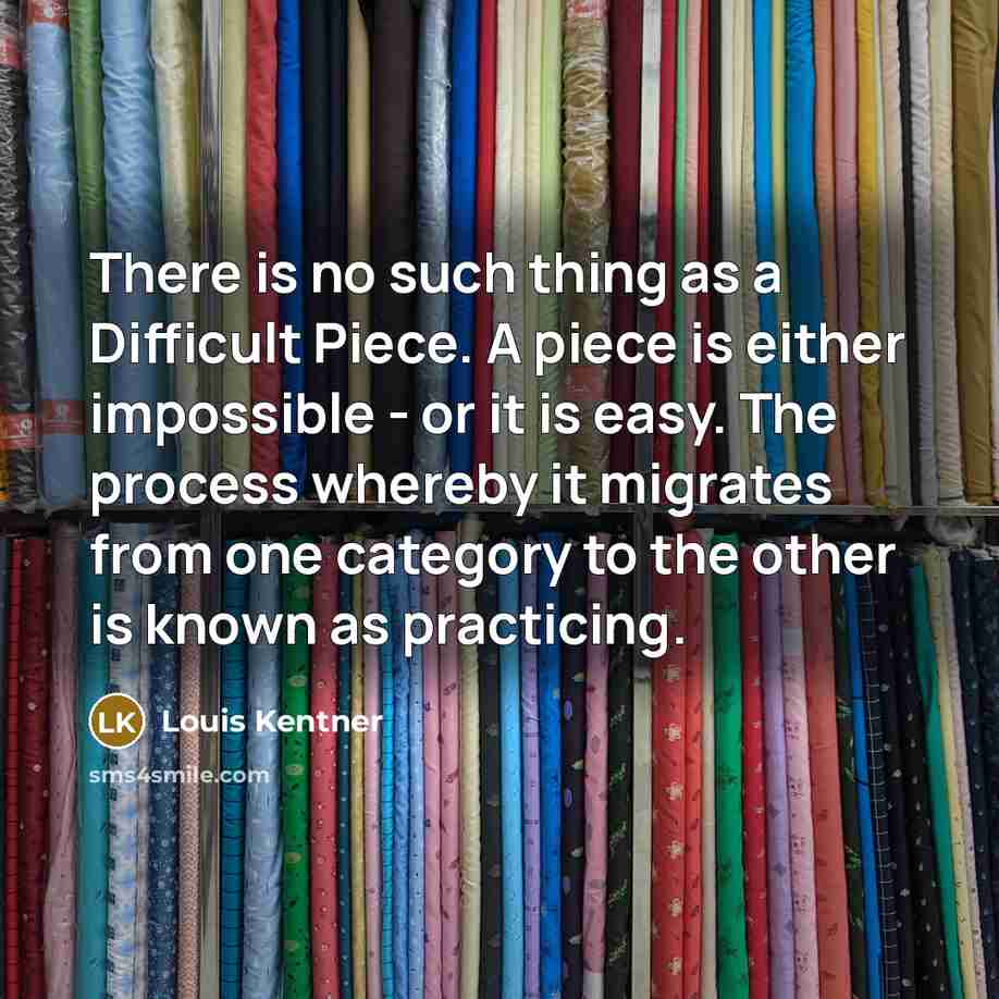 “There is no such thing as a Difficult Piece. A piece is either impossible - or it is easy. The process whereby it migrates from one category to the other is known as practicing.” quote by Louis Kentner