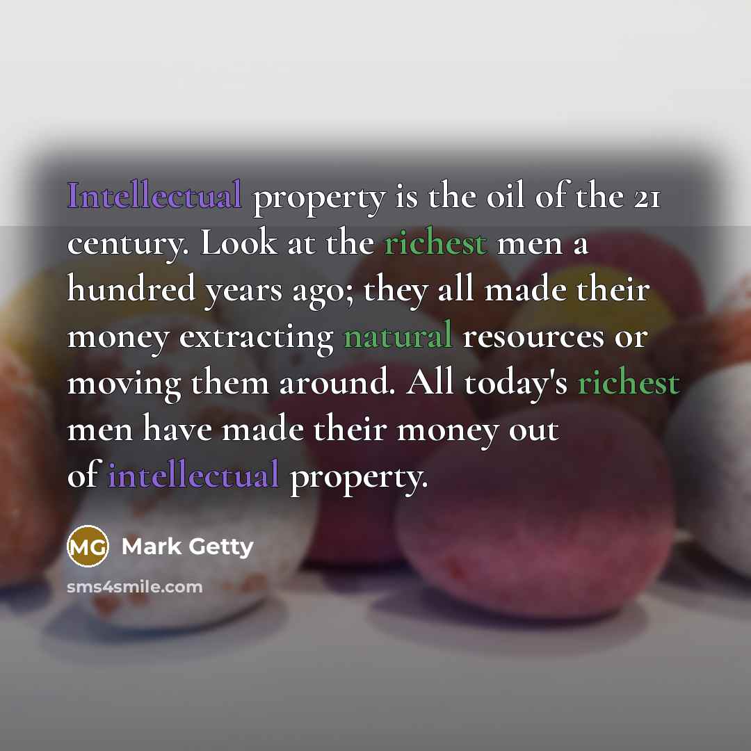 “Intellectual property is the oil of the 21 century. Look at the richest men a hundred years ago; they all made their money extracting natural resources or moving them around. All today's richest men have made their money out of intellectual property.” quote by Mark Getty