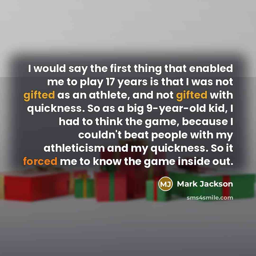 “I would say the first thing that enabled me to play 17 years is that I was not gifted as an athlete, and not gifted with quickness. So as a big 9-year-old kid, I had to think the game, because I couldn't beat people with my athleticism and my quickness. So it forced me to know the game inside out.” quote by Mark Jackson