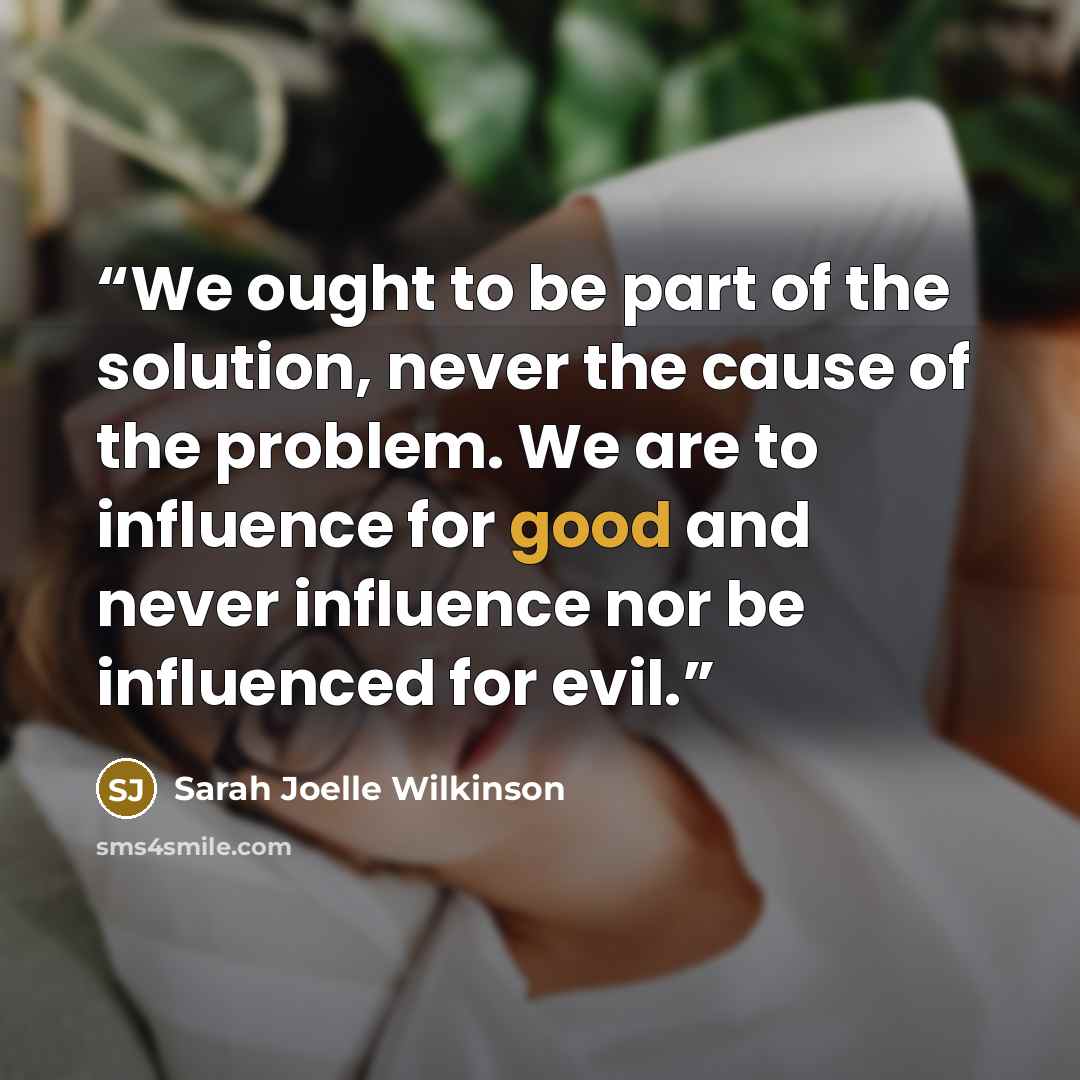 “We ought to be part of the solution, never the cause of the problem. We are to influence for good and never influence nor be influenced for evil.” quote by Sarah Joelle Wilkinson