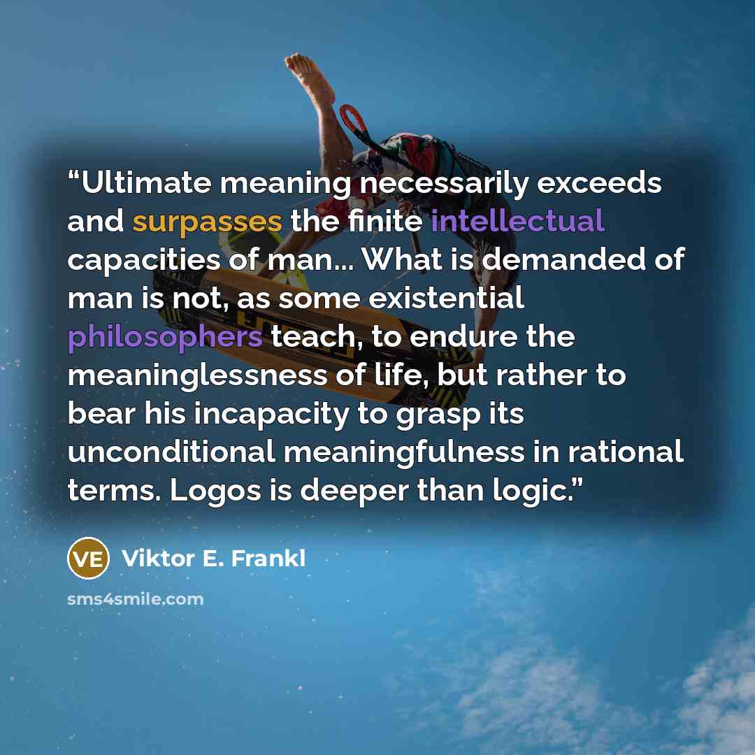 “Ultimate meaning necessarily exceeds and surpasses the finite intellectual capacities of man... What is demanded of man is not, as some existential philosophers teach, to endure the meaninglessness of life, but rather to bear his incapacity to grasp its unconditional meaningfulness in rational…” quote by Viktor E. Frankl