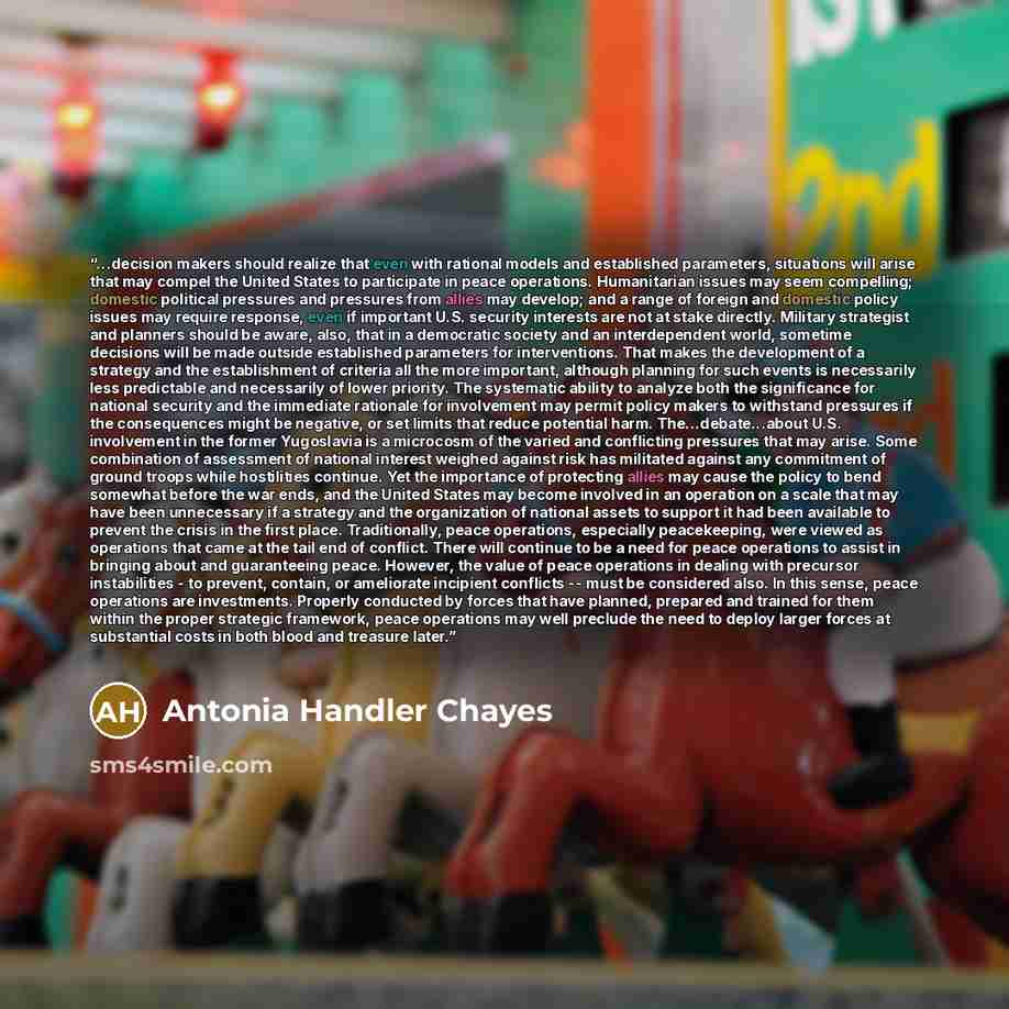 “...decision makers should realize that even with rational models and established parameters, situations will arise that may compel the United States to participate in peace operations. Humanitarian issues may seem compelling; domestic political pressures and pressures from allies may develop; and…” quote by Antonia Handler Chayes