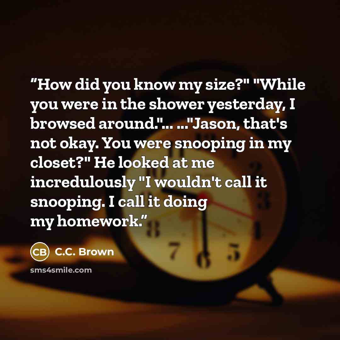 “How did you know my size?" "While you were in the shower yesterday, I browsed around."... ..."Jason, that's not okay. You were snooping in my closet?" He looked at me incredulously "I wouldn't call it snooping. I call it doing my homework.” quote by C.C. Brown