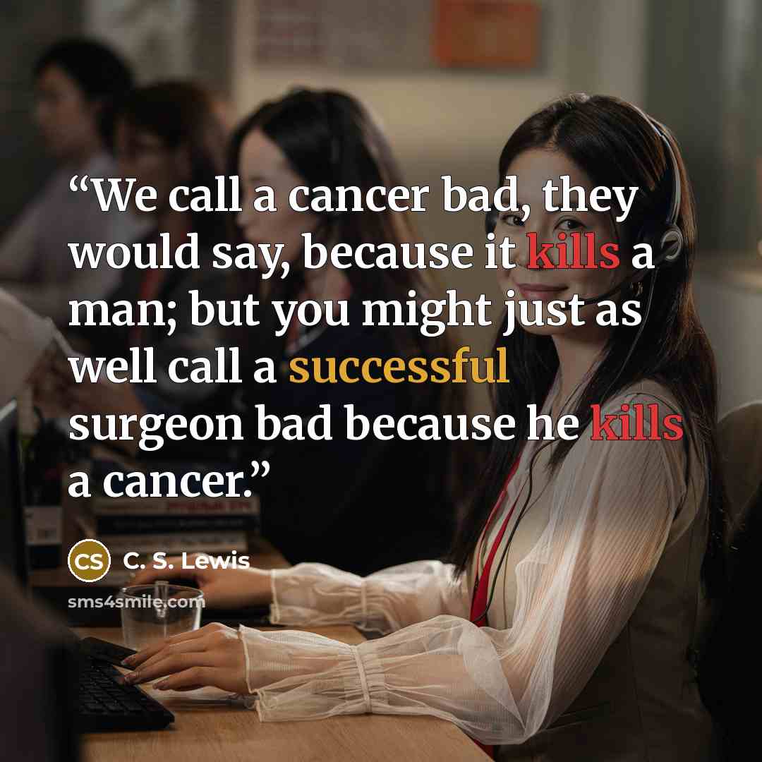 “We call a cancer bad, they would say, because it kills a man; but you might just as well call a successful surgeon bad because he kills a cancer.” quote by C. S. Lewis