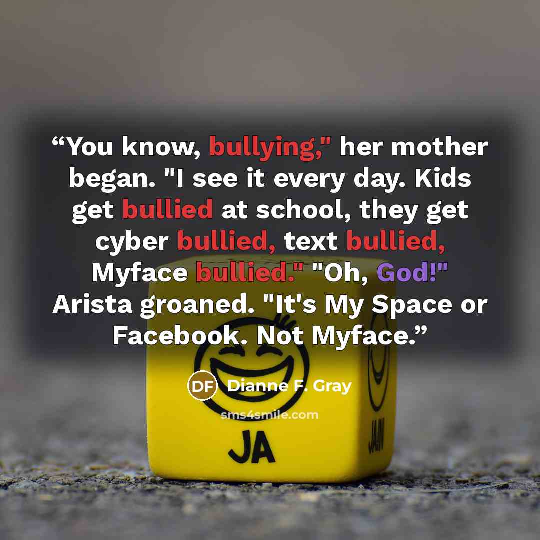 “You know, bullying," her mother began. "I see it every day. Kids get bullied at school, they get cyber bullied, text bullied, Myface bullied." "Oh, God!" Arista groaned. "It's My Space or Facebook. Not Myface.” quote by Dianne F. Gray