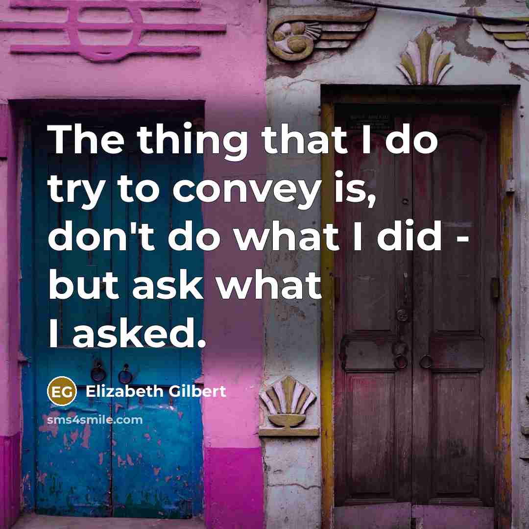 “The thing that I do try to convey is, don't do what I did - but ask what I asked.” quote by Elizabeth Gilbert