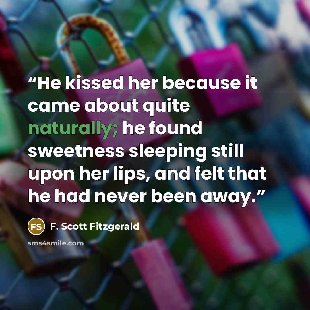 “He kissed her because it came about quite naturally; he found sweetness sleeping still upon her lips, and felt that he had never been away.” quote by F. Scott Fitzgerald