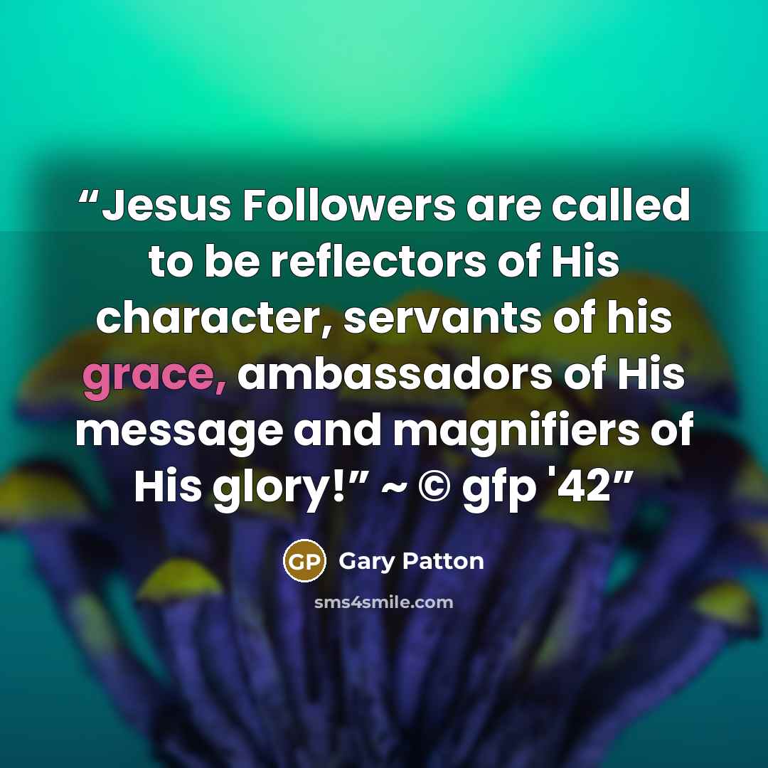“Jesus Followers are called to be reflectors of His character, servants of his grace, ambassadors of His message and magnifiers of His glory!” ~ © gfp '42” quote by Gary Patton