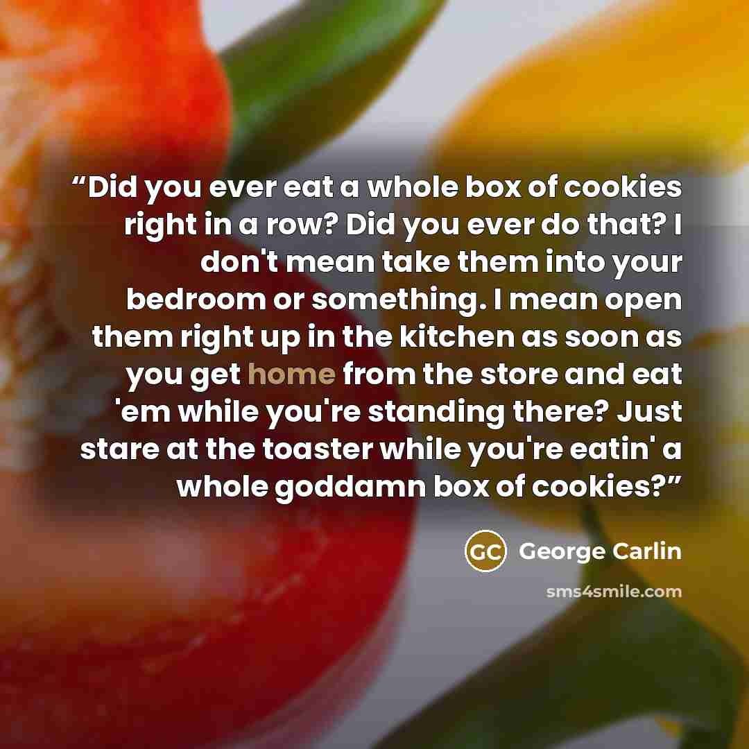 “Did you ever eat a whole box of cookies right in a row? Did you ever do that? I don't mean take them into your bedroom or something. I mean open them right up in the kitchen as soon as you get home from the store and eat 'em while you're standing there? Just stare at the toaster while you're…” quote by George Carlin