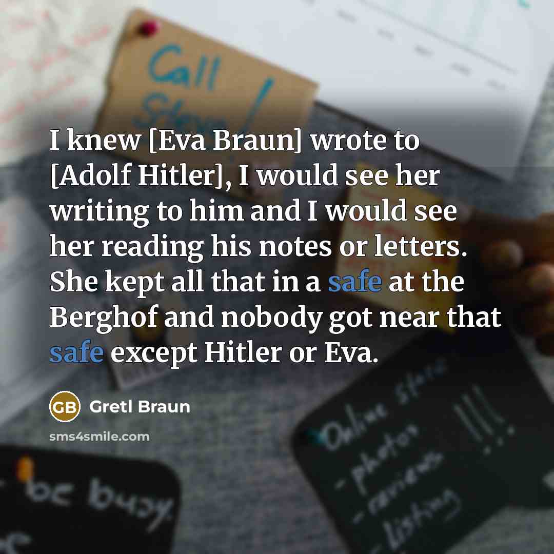 “I knew [Eva Braun] wrote to [Adolf Hitler], I would see her writing to him and I would see her reading his notes or letters. She kept all that in a safe at the Berghof and nobody got near that safe except Hitler or Eva.” quote by Gretl Braun