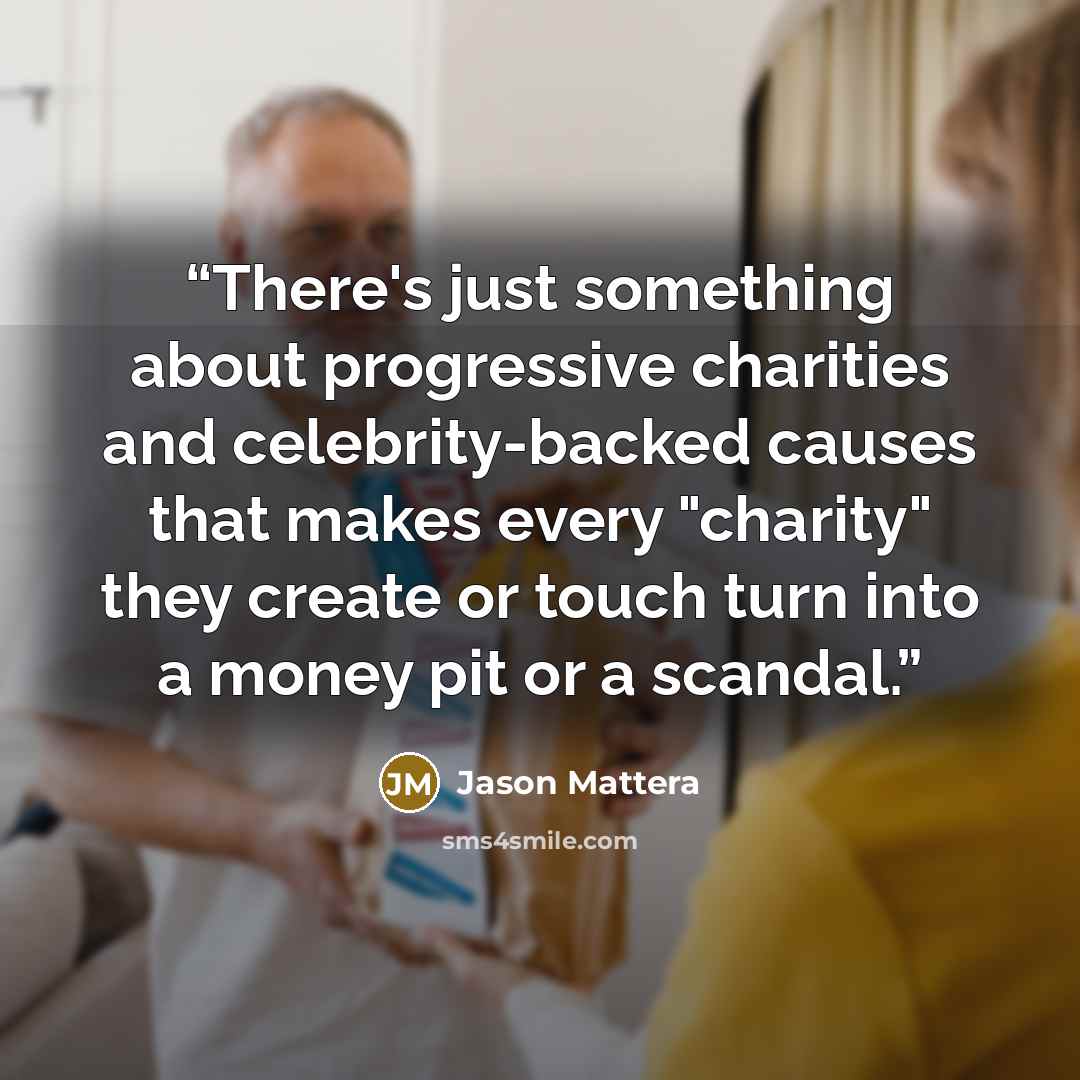 “There's just something about progressive charities and celebrity-backed causes that makes every "charity" they create or touch turn into a money pit or a scandal.” quote by Jason Mattera