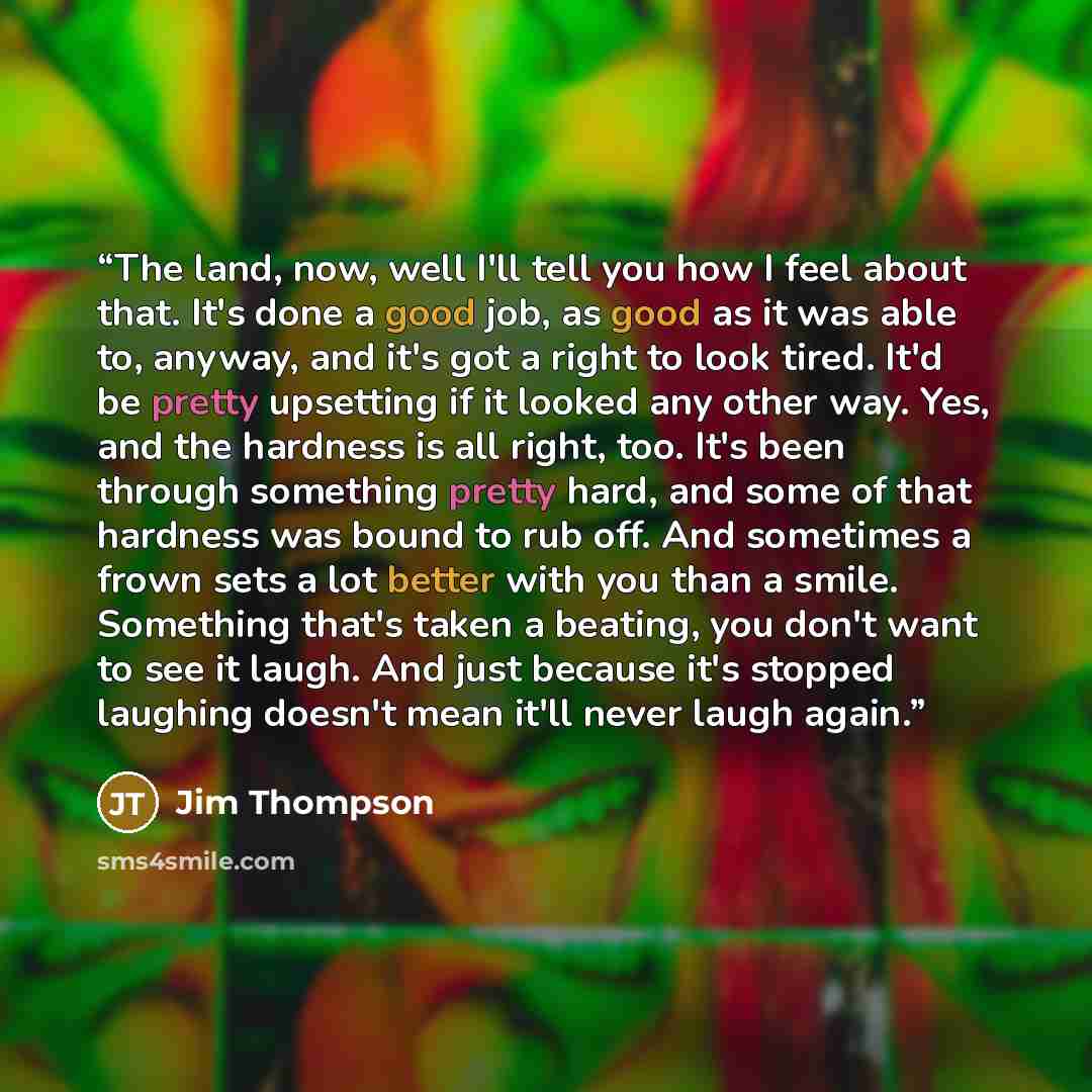 “The land, now, well I'll tell you how I feel about that. It's done a good job, as good as it was able to, anyway, and it's got a right to look tired. It'd be pretty upsetting if it looked any other way. Yes, and the hardness is all right, too. It's been through something pretty hard, and some of…” quote by Jim Thompson
