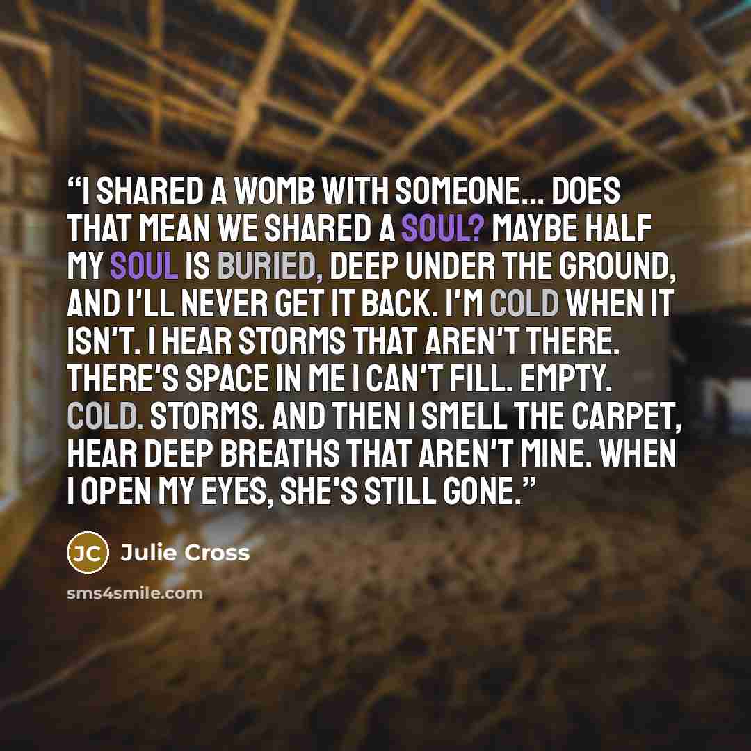 “I shared a womb with someone... does that mean we shared a soul? Maybe half my soul is buried, deep under the ground, and I'll never get it back. I'm cold when it isn't. I hear storms that aren't there. There's space in me I can't fill. Empty. Cold. Storms. And then I smell the carpet, hear deep…” quote by Julie Cross
