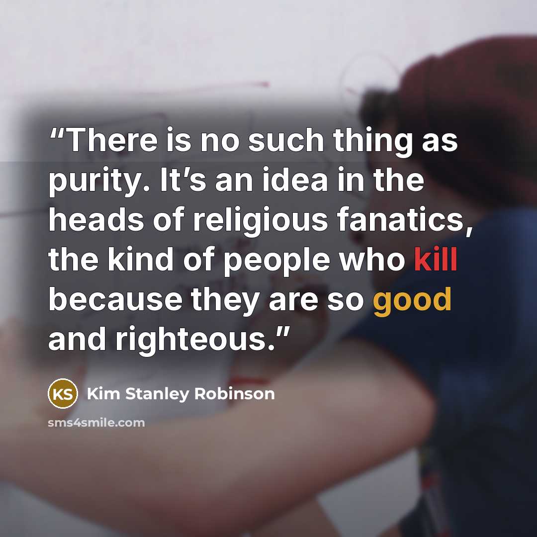 “There is no such thing as purity. It’s an idea in the heads of religious fanatics, the kind of people who kill because they are so good and righteous.” quote by Kim Stanley Robinson