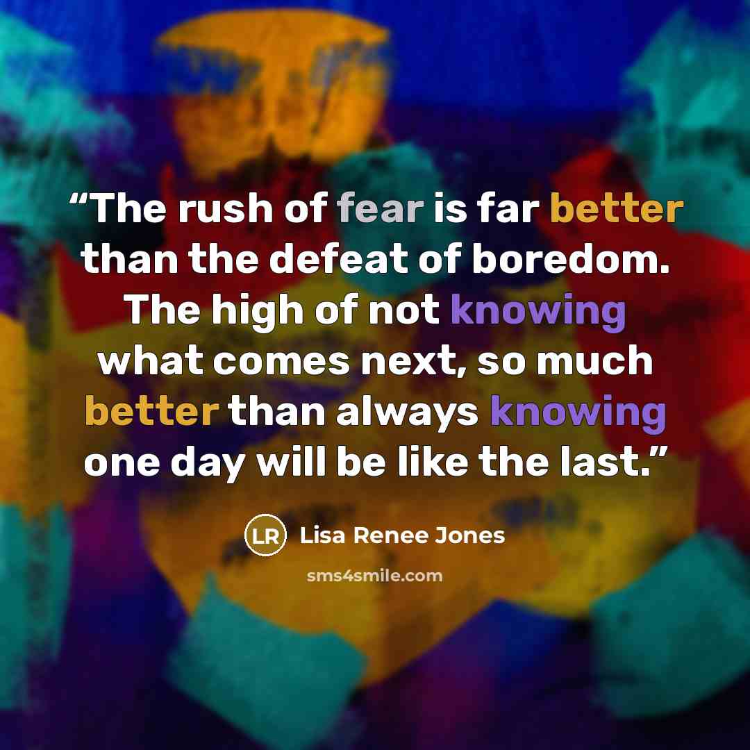 “The rush of fear is far better than the defeat of boredom. The high of not knowing what comes next, so much better than always knowing one day will be like the last.” quote by Lisa Renee Jones