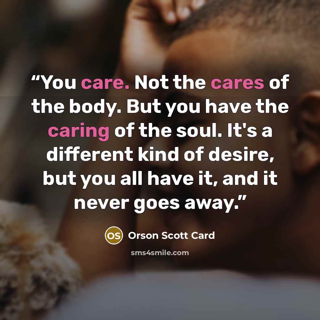 “You care. Not the cares of the body. But you have the caring of the soul. It's a different kind of desire, but you all have it, and it never goes away.” quote by Orson Scott Card