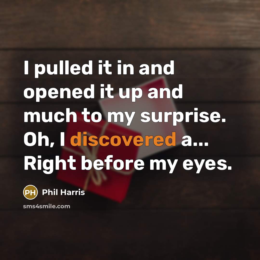 “I pulled it in and opened it up and much to my surprise. Oh, I discovered a... Right before my eyes.” quote by Phil Harris