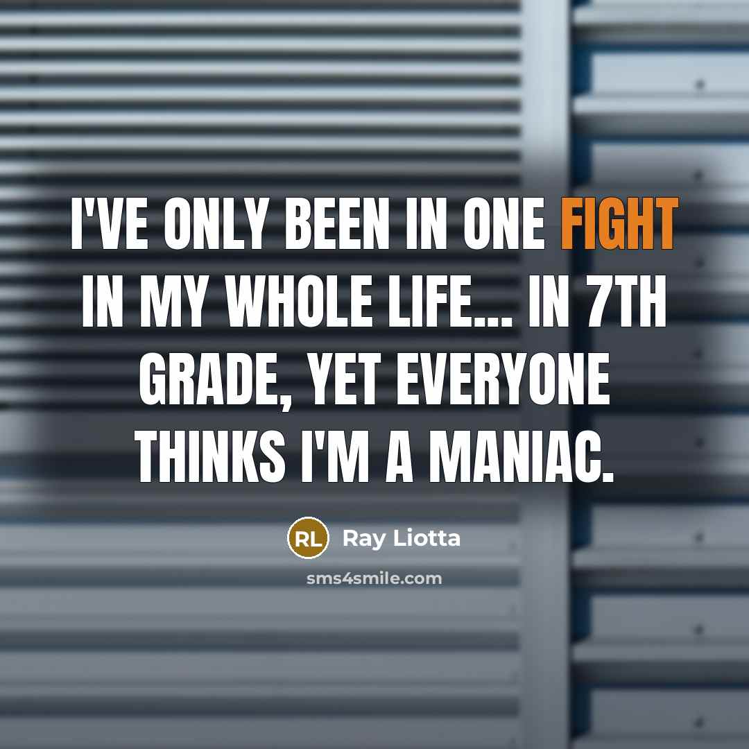 “I've only been in one fight in my whole life... in 7th grade, yet everyone thinks I'm a maniac.” quote by Ray Liotta