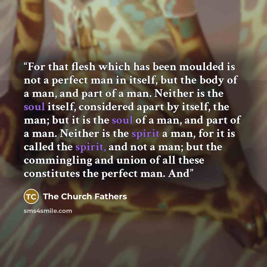 “For that flesh which has been moulded is not a perfect man in itself, but the body of a man, and part of a man. Neither is the soul itself, considered apart by itself, the man; but it is the soul of a man, and part of a man. Neither is the spirit a man, for it is called the spirit, and not a man…” quote by The Church Fathers
