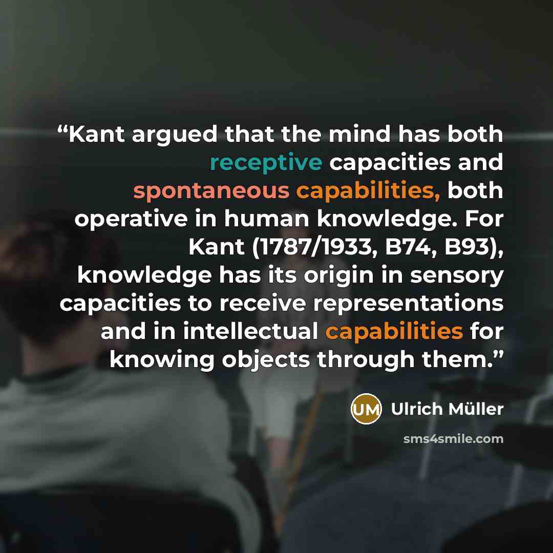 “Kant argued that the mind has both receptive capacities and spontaneous capabilities, both operative in human knowledge. For Kant (1787/1933, B74, B93), knowledge has its origin in sensory capacities to receive representations and in intellectual capabilities for knowing objects through them.” quote by Ulrich Müller