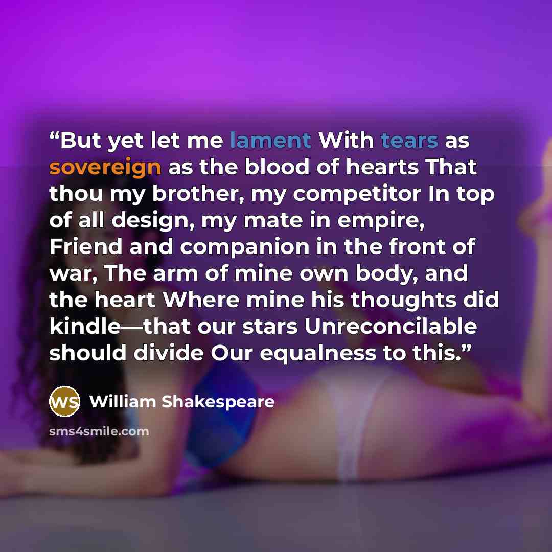 “But yet let me lament With tears as sovereign as the blood of hearts That thou my brother, my competitor In top of all design, my mate in empire, Friend and companion in the front of war, The arm of mine own body, and the heart Where mine his thoughts did kindle—that our stars Unreconcilable…” quote by William Shakespeare