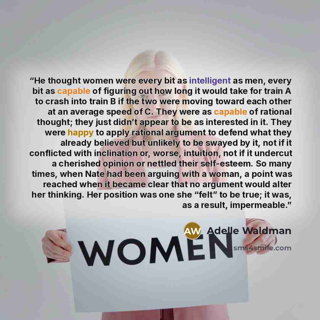 “He thought women were every bit as intelligent as men, every bit as capable of figuring out how long it would take for train A to crash into train B if the two were moving toward each other at an average speed of C. They were as capable of rational thought; they just didn’t appear to be as…” quote by Adelle Waldman