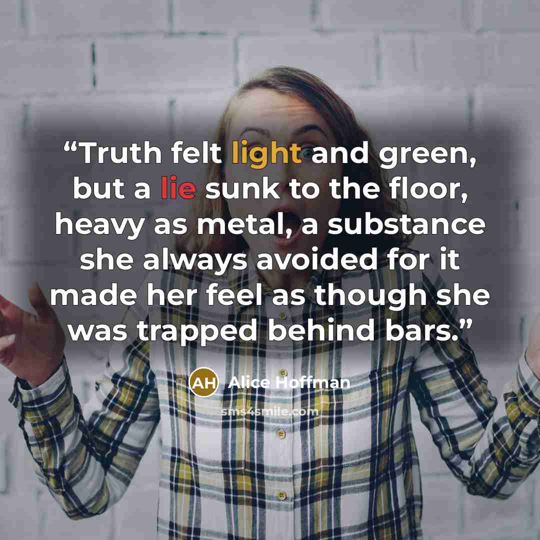“Truth felt light and green, but a lie sunk to the floor, heavy as metal, a substance she always avoided for it made her feel as though she was trapped behind bars.” quote by Alice Hoffman