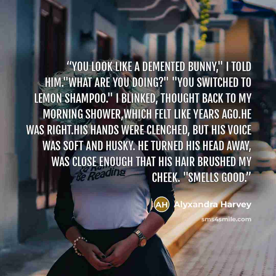 “You look like a demented bunny," I told him."What are you doing?" "You switched to lemon shampoo." I blinked, thought back to my morning shower,which felt like years ago.He was right.His hands were clenched, but his voice was soft and husky. He turned his head away, was close enough that his hair…” quote by Alyxandra Harvey