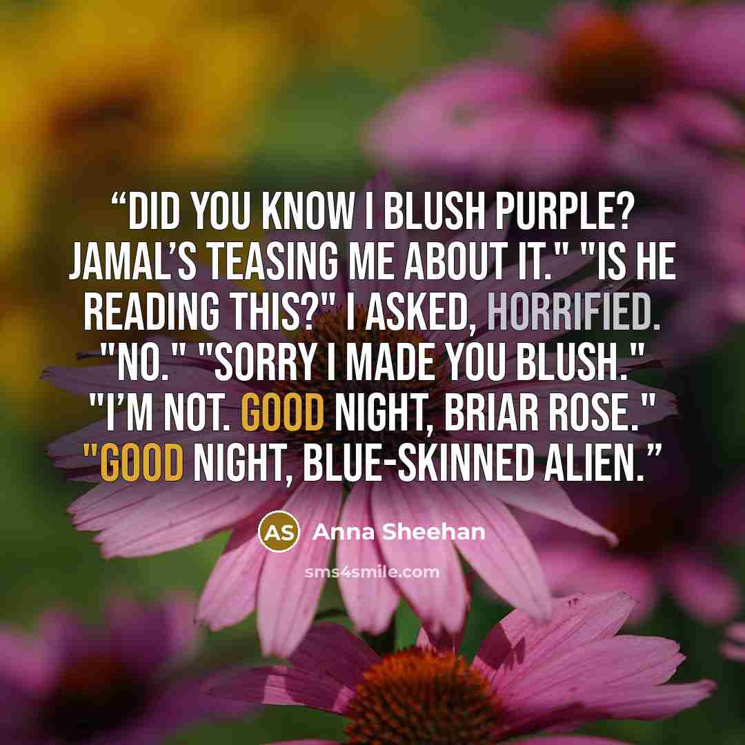 “Did you know I blush purple? Jamal’s teasing me about it." "Is he reading this?" I asked, horrified. "No." "Sorry I made you blush." "I’m not. Good night, Briar Rose." "Good night, blue-skinned alien.” quote by Anna Sheehan