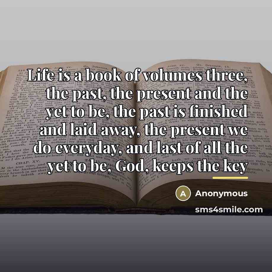 “Life is a book of volumes three, the past, the present and the yet to be, the past is finished and laid away, the present we do everyday, and last of all the yet to be, God, keeps the key” quote by Anonymous
