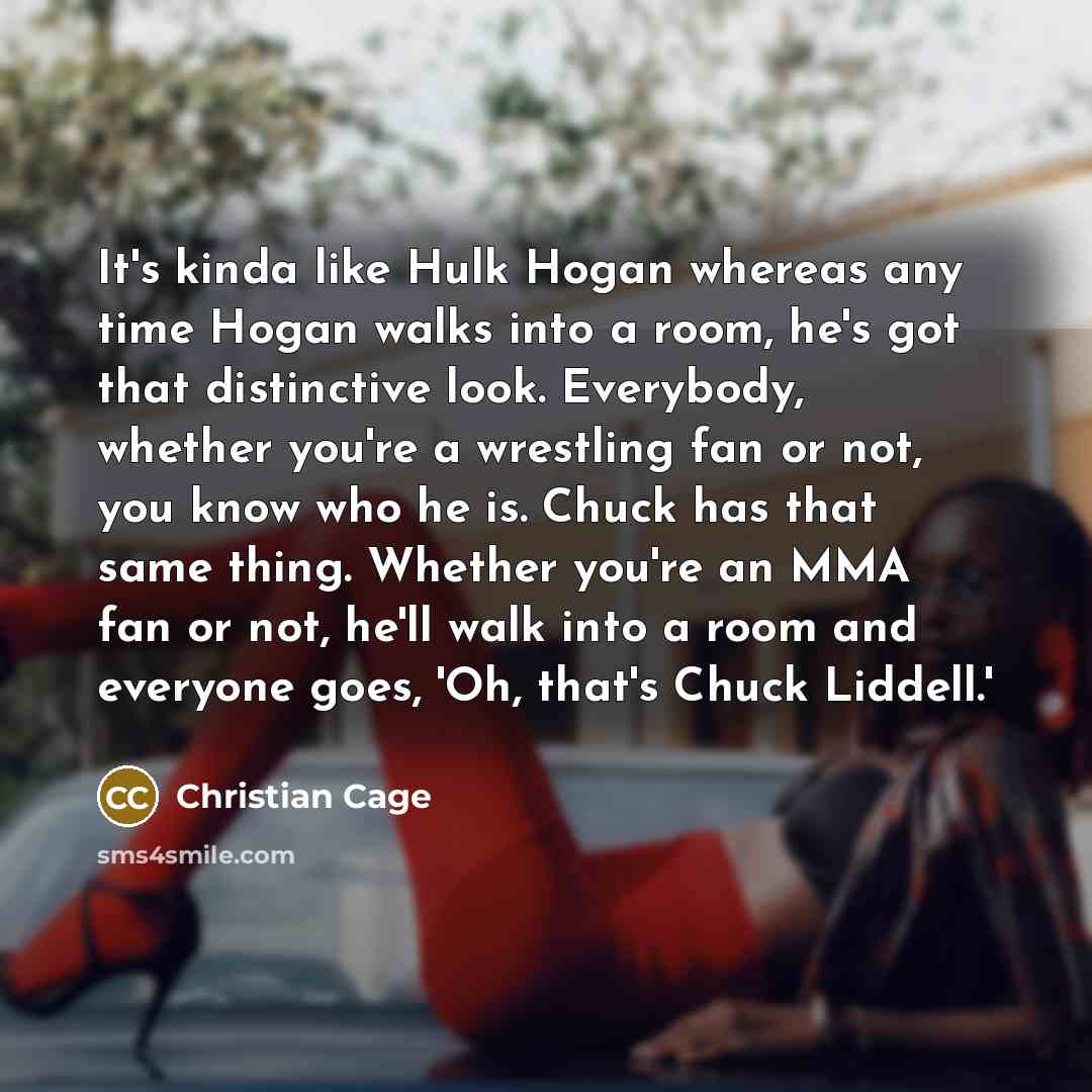 “It's kinda like Hulk Hogan whereas any time Hogan walks into a room, he's got that distinctive look. Everybody, whether you're a wrestling fan or not, you know who he is. Chuck has that same thing. Whether you're an MMA fan or not, he'll walk into a room and everyone goes, 'Oh, that's Chuck…” quote by Christian Cage