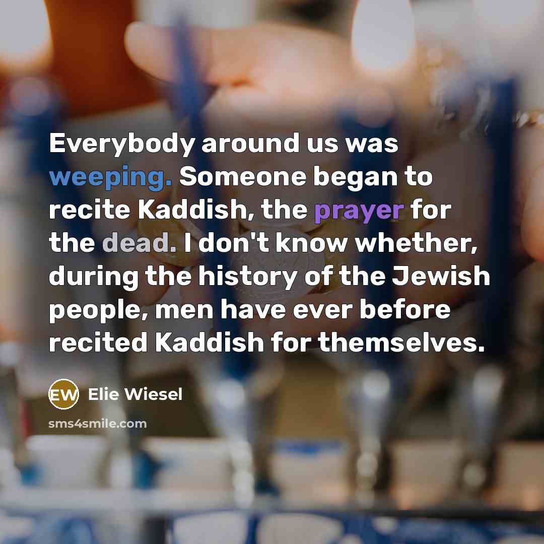 “Everybody around us was weeping. Someone began to recite Kaddish, the prayer for the dead. I don't know whether, during the history of the Jewish people, men have ever before recited Kaddish for themselves.” quote by Elie Wiesel