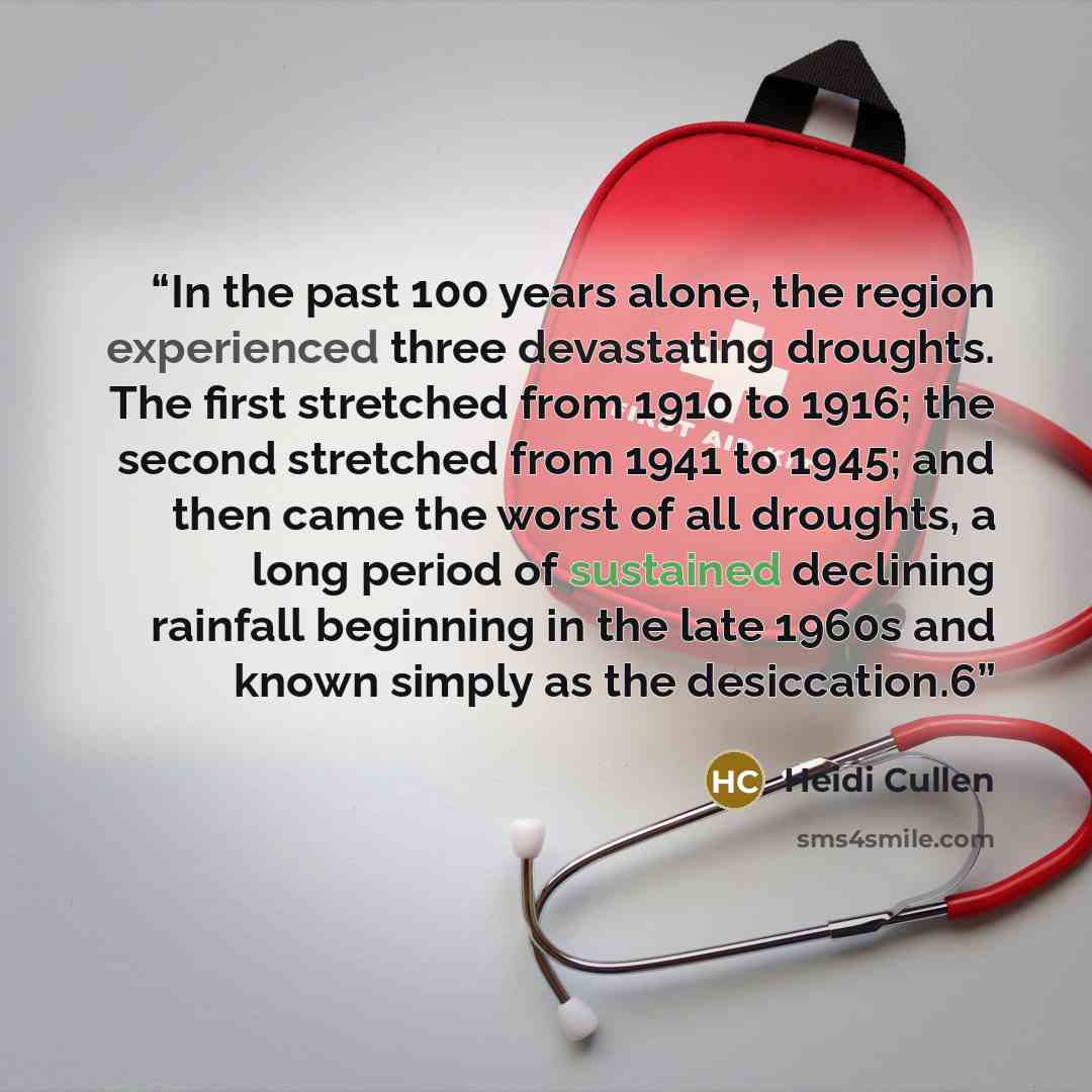 “In the past 100 years alone, the region experienced three devastating droughts. The first stretched from 1910 to 1916; the second stretched from 1941 to 1945; and then came the worst of all droughts, a long period of sustained declining rainfall beginning in the late 1960s and known simply as the…” quote by Heidi Cullen