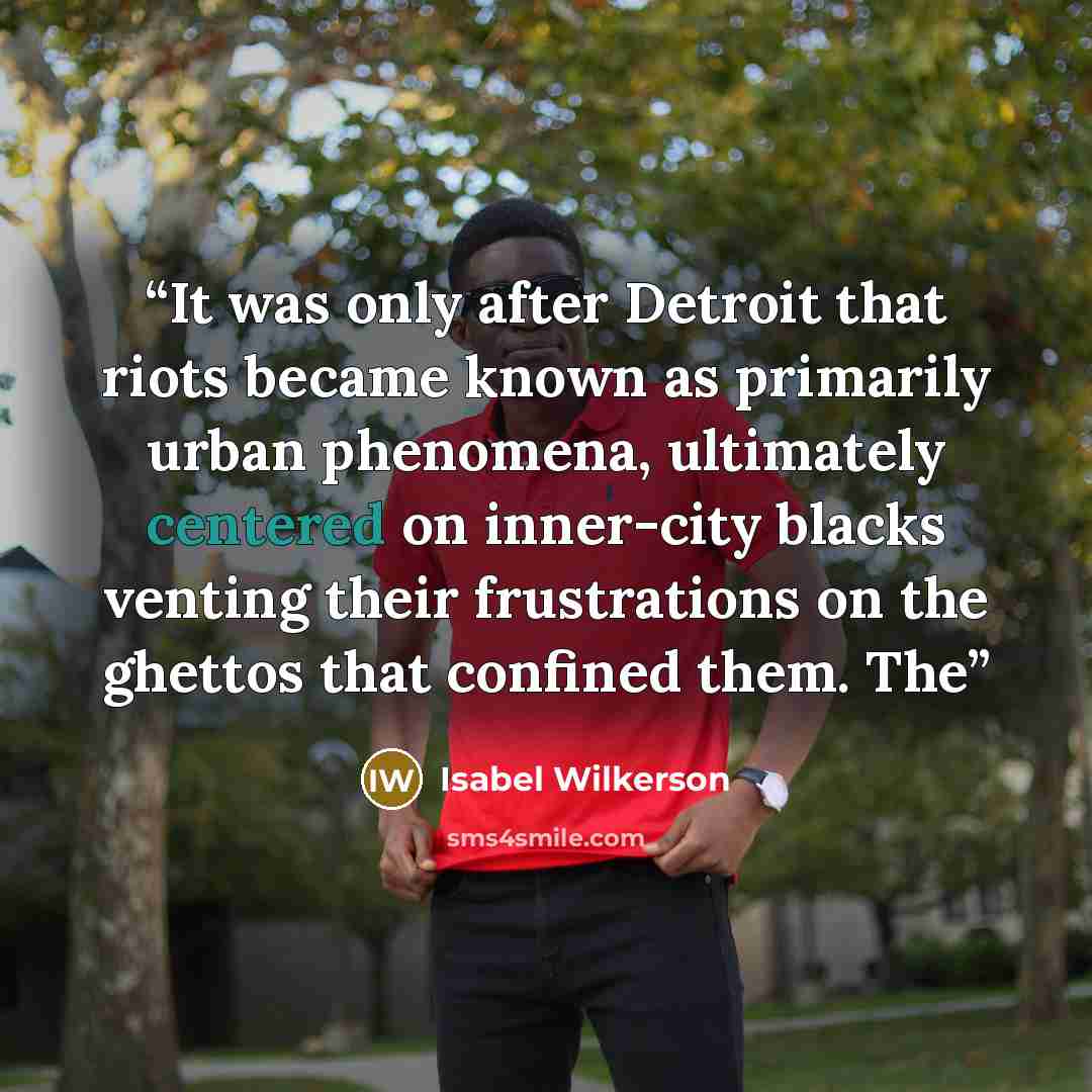 “It was only after Detroit that riots became known as primarily urban phenomena, ultimately centered on inner-city blacks venting their frustrations on the ghettos that confined them. The” quote by Isabel Wilkerson
