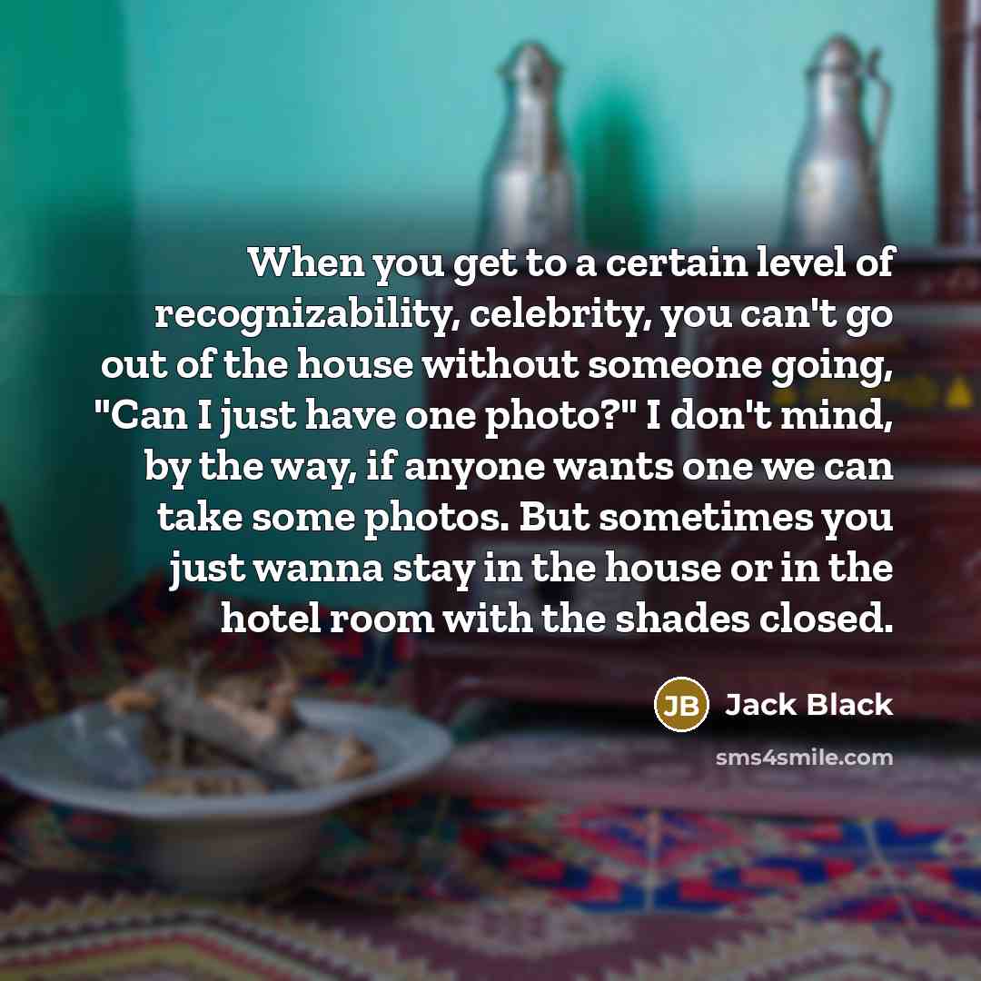 “When you get to a certain level of recognizability, celebrity, you can't go out of the house without someone going, "Can I just have one photo?" I don't mind, by the way, if anyone wants one we can take some photos. But sometimes you just wanna stay in the house or in the hotel room with the…” quote by Jack Black