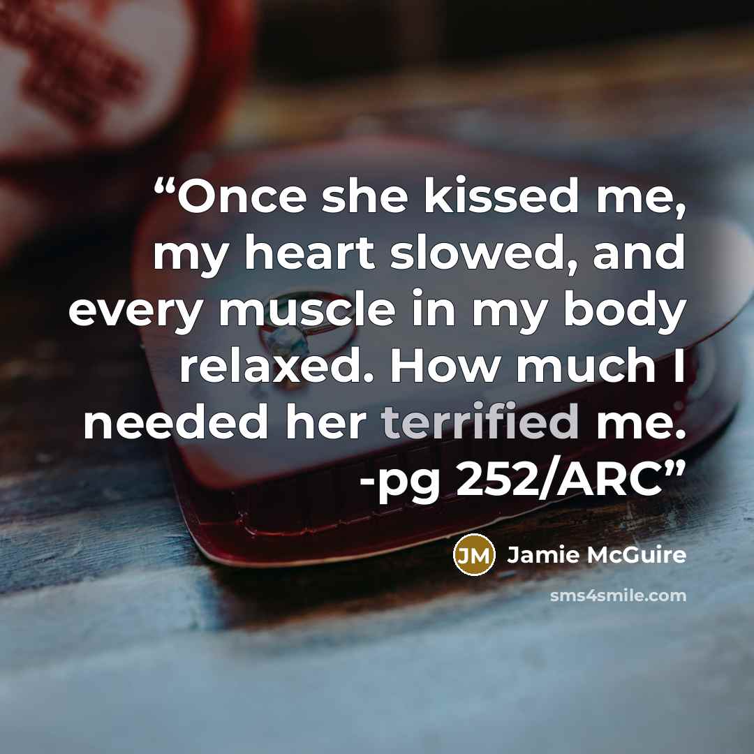 “Once she kissed me, my heart slowed, and every muscle in my body relaxed. How much I needed her terrified me. -pg 252/ARC” quote by Jamie McGuire