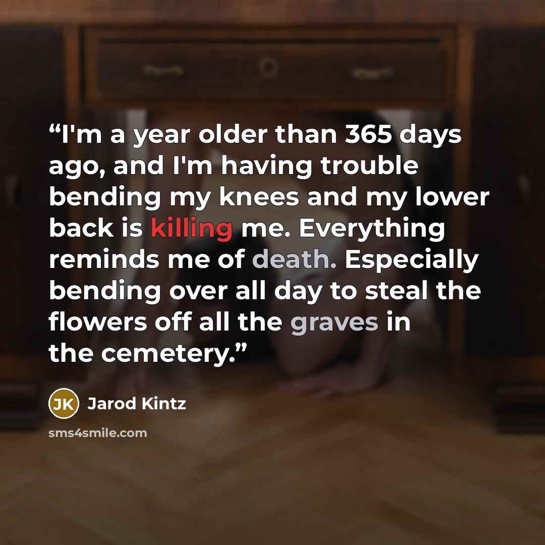 “I'm a year older than 365 days ago, and I'm having trouble bending my knees and my lower back is killing me. Everything reminds me of death. Especially bending over all day to steal the flowers off all the graves in the cemetery.” quote by Jarod Kintz