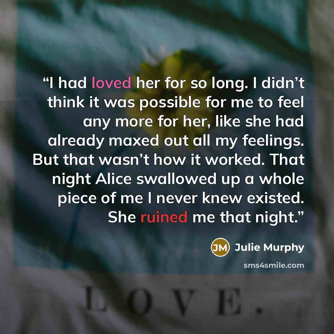 “I had loved her for so long. I didn’t think it was possible for me to feel any more for her, like she had already maxed out all my feelings. But that wasn’t how it worked. That night Alice swallowed up a whole piece of me I never knew existed. She ruined me that night.” quote by Julie Murphy