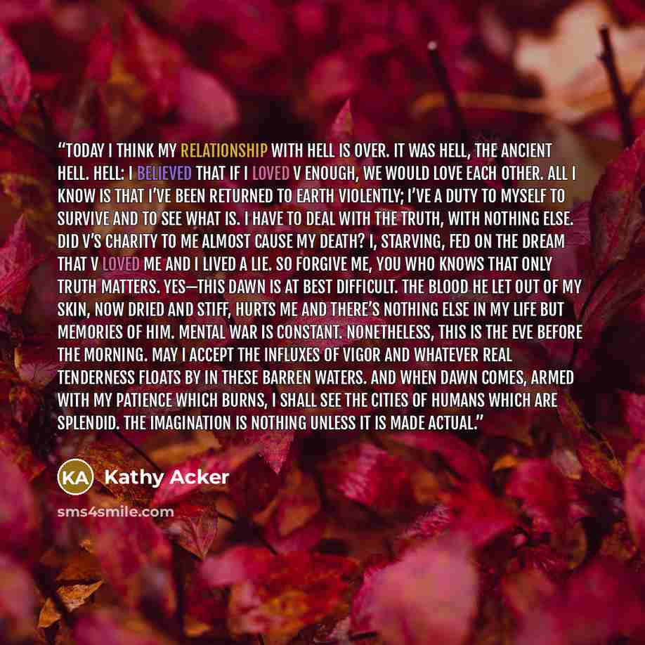 “TODAY I THINK MY RELATIONSHIP WITH HELL IS OVER. It was hell, the ancient hell. Hell: I believed that if I loved V enough, we would love each other. All I know is that I’ve been returned to earth violently; I’ve a duty to myself to survive and to see what is. I have to deal with the truth, with…” quote by Kathy Acker