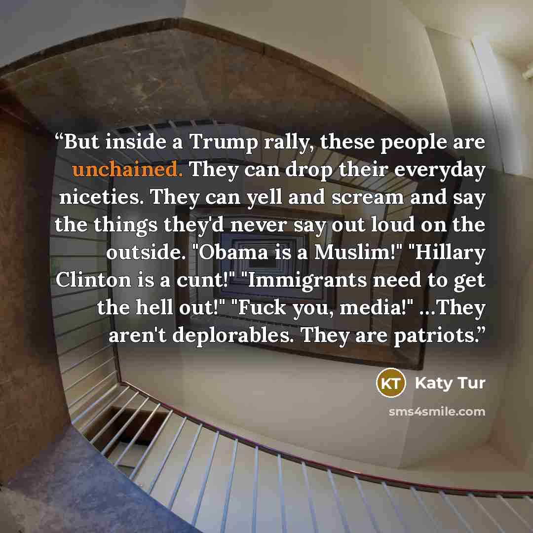 “But inside a Trump rally, these people are unchained. They can drop their everyday niceties. They can yell and scream and say the things they'd never say out loud on the outside. "Obama is a Muslim!" "Hillary Clinton is a cunt!" "Immigrants need to get the hell out!" "Fuck you, media!" …They…” quote by Katy Tur