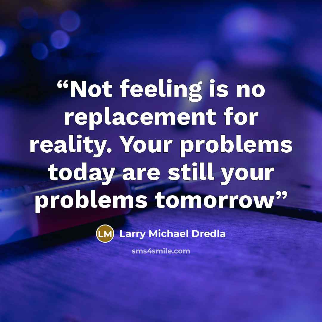 “Not feeling is no replacement for reality. Your problems today are still your problems tomorrow” quote by Larry Michael Dredla