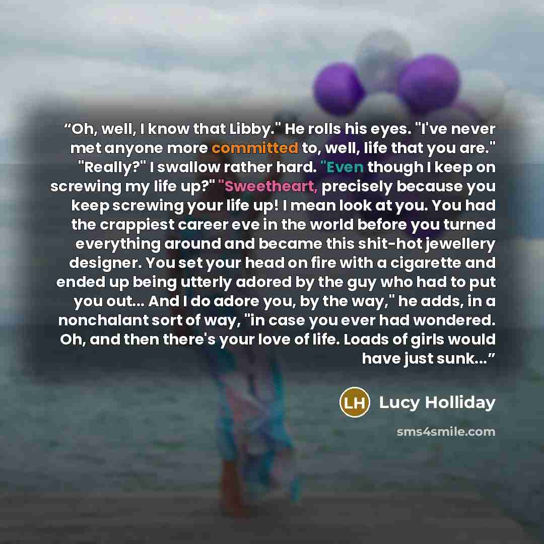 “Oh, well, I know that Libby." He rolls his eyes. "I've never met anyone more committed to, well, life that you are." "Really?" I swallow rather hard. "Even though I keep on screwing my life up?" "Sweetheart, precisely because you keep screwing your life up! I mean look at you. You had the…” quote by Lucy Holliday