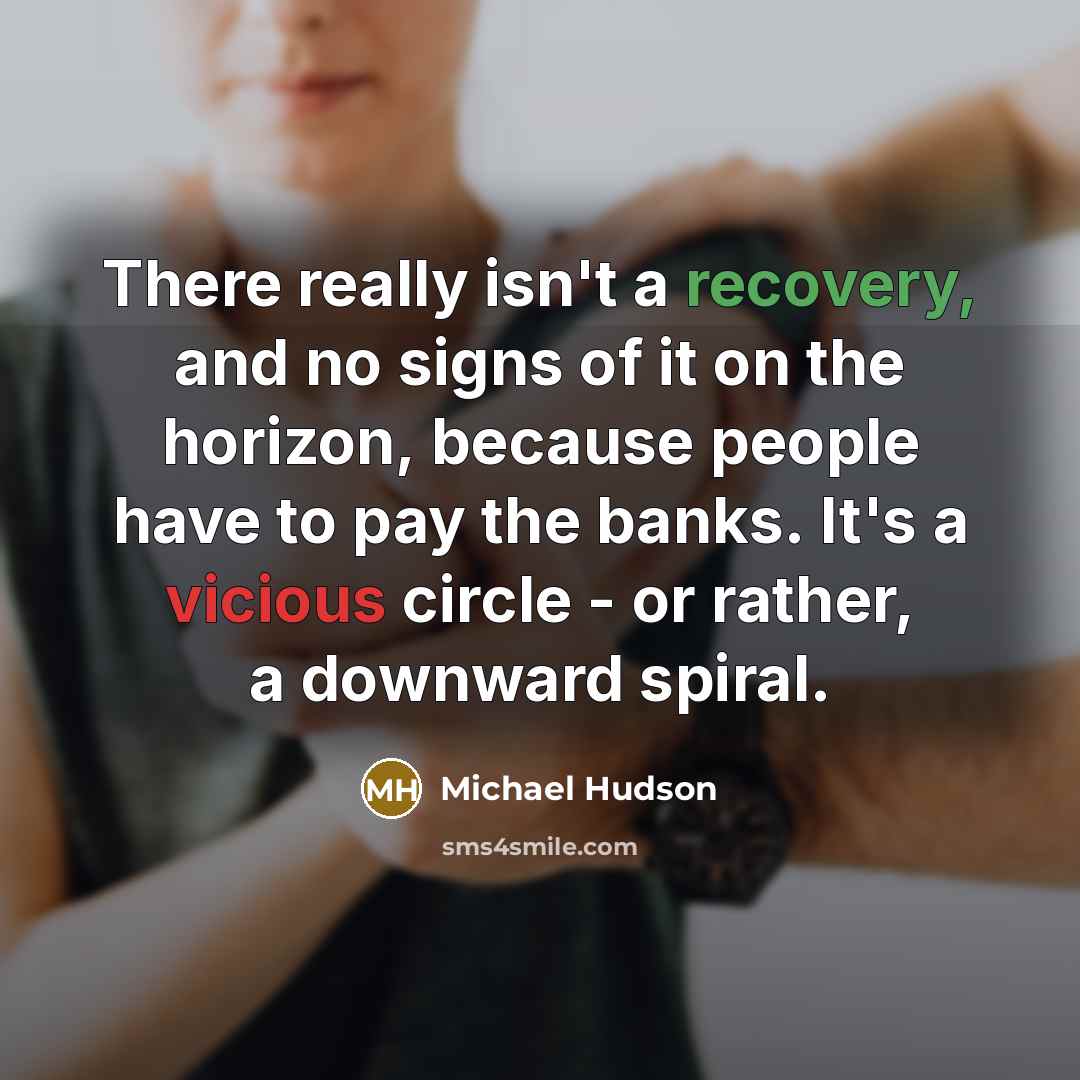 “There really isn't a recovery, and no signs of it on the horizon, because people have to pay the banks. It's a vicious circle - or rather, a downward spiral.” quote by Michael Hudson