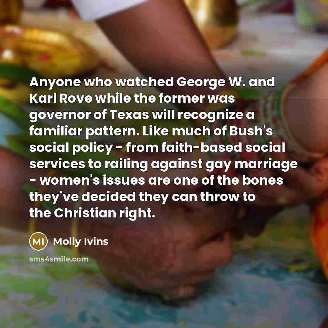 “Anyone who watched George W. and Karl Rove while the former was governor of Texas will recognize a familiar pattern. Like much of Bush's social policy - from faith-based social services to railing against gay marriage - women's issues are one of the bones they've decided they can throw to the…” quote by Molly Ivins