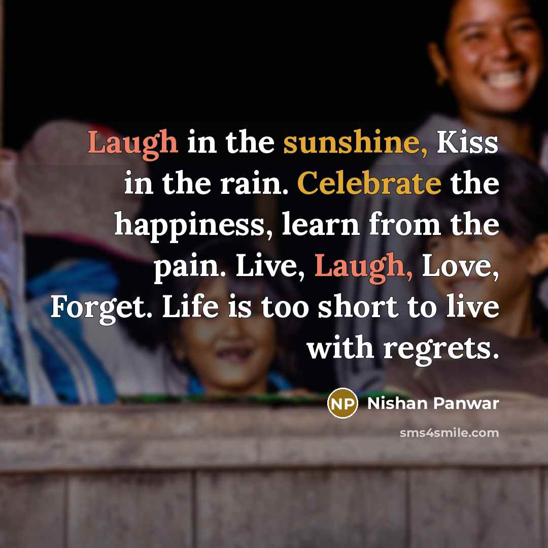 “Laugh in the sunshine, Kiss in the rain. Celebrate the happiness, learn from the pain. Live, Laugh, Love, Forget. Life is too short to live with regrets.” quote by Nishan Panwar