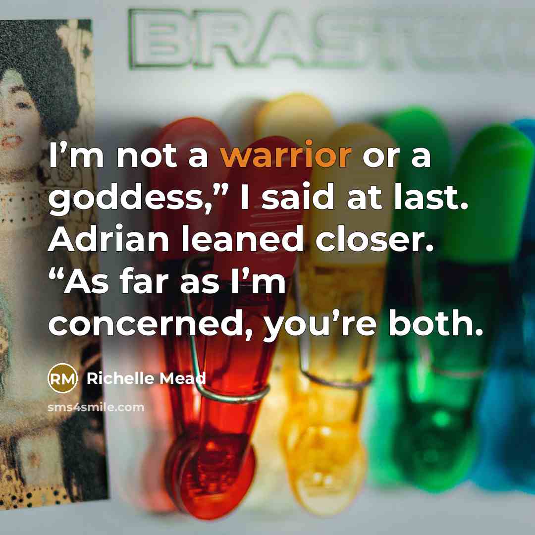 “I’m not a warrior or a goddess,” I said at last. Adrian leaned closer. “As far as I’m concerned, you’re both.” quote by Richelle Mead
