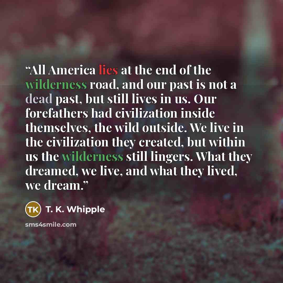 “All America lies at the end of the wilderness road, and our past is not a dead past, but still lives in us. Our forefathers had civilization inside themselves, the wild outside. We live in the civilization they created, but within us the wilderness still lingers. What they dreamed, we live, and…” quote by T. K. Whipple