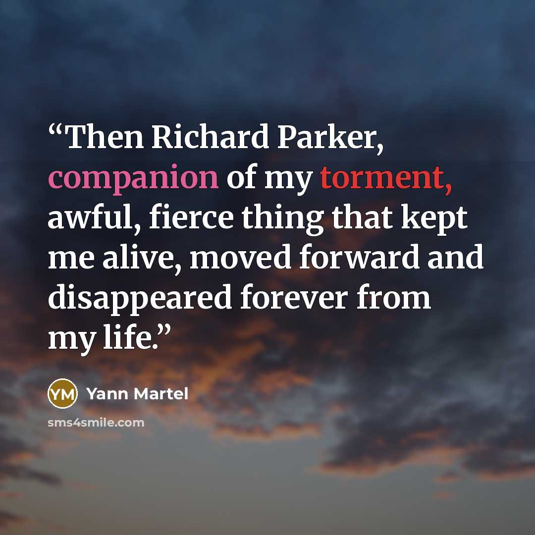 “Then Richard Parker, companion of my torment, awful, fierce thing that kept me alive, moved forward and disappeared forever from my life.” quote by Yann Martel