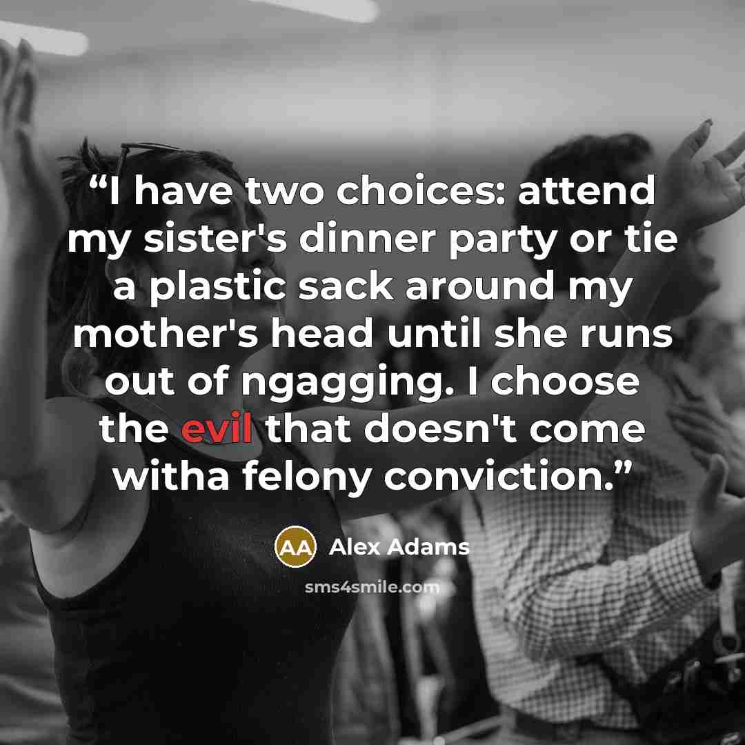 “I have two choices: attend my sister's dinner party or tie a plastic sack around my mother's head until she runs out of ngagging. I choose the evil that doesn't come witha felony conviction.” quote by Alex Adams